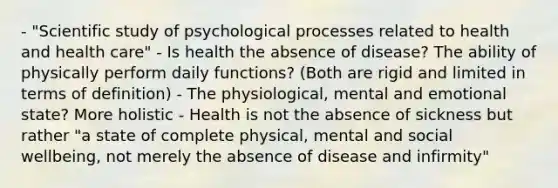 - "Scientific study of psychological processes related to health and health care" - Is health the absence of disease? The ability of physically perform daily functions? (Both are rigid and limited in terms of definition) - The physiological, mental and emotional state? More holistic - Health is not the absence of sickness but rather "a state of complete physical, mental and social wellbeing, not merely the absence of disease and infirmity"