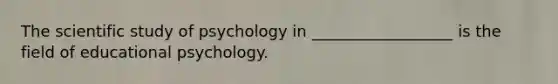 The scientific study of psychology in __________________ is the field of educational psychology.