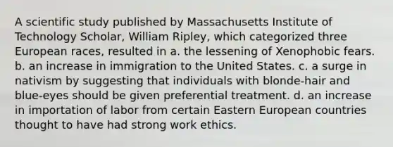 A scientific study published by Massachusetts Institute of Technology Scholar, William Ripley, which categorized three European races, resulted in a. the lessening of Xenophobic fears. b. an increase in immigration to the United States. c. a surge in nativism by suggesting that individuals with blonde-hair and blue-eyes should be given preferential treatment. d. an increase in importation of labor from certain Eastern European countries thought to have had strong work ethics.