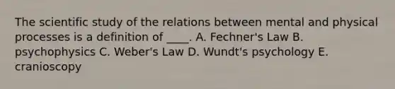 The scientific study of the relations between mental and physical processes is a definition of ____. A. Fechner's Law B. psychophysics C. Weber's Law D. Wundt's psychology E. cranioscopy