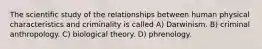 The scientific study of the relationships between human physical characteristics and criminality is called A) Darwinism. B) criminal anthropology. C) biological theory. D) phrenology.