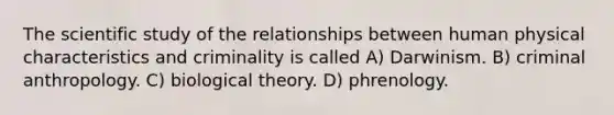 The scientific study of the relationships between human physical characteristics and criminality is called A) Darwinism. B) criminal anthropology. C) biological theory. D) phrenology.