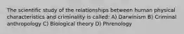 The scientific study of the relationships between human physical characteristics and criminality is called: A) Darwinism B) Criminal anthropology C) Biological theory D) Phrenology