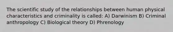 The scientific study of the relationships between human physical characteristics and criminality is called: A) Darwinism B) Criminal anthropology C) Biological theory D) Phrenology