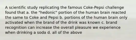 A scientific study replicating the famous Coke-Pepsi challenge found that a. the "hedonic" portion of the human brain reacted the same to Coke and Pepsi b. portions of the human brain only activated when the brand of the drink was known c. brand recognition can increase the overall pleasure we experience when drinking a soda d. all of the above