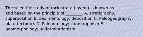 The scientific study of rock strata (layers) is known as ________ and based on the principle of ________. A. stratigraphy; superposition B. sedimentology; deposition C. Paleogeography; plate tectonics D. Paleontology; catastrophism E. geomorphology; uniformitarianism