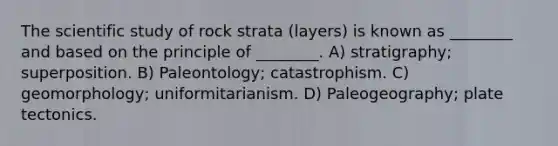 The scientific study of rock strata (layers) is known as ________ and based on the principle of ________. A) stratigraphy; superposition. B) Paleontology; catastrophism. C) geomorphology; uniformitarianism. D) Paleogeography; plate tectonics.