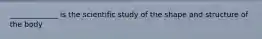 _____________ is the scientific study of the shape and structure of the body