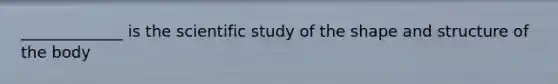 _____________ is the scientific study of the shape and structure of the body