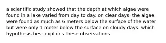 a scientific study showed that the depth at which algae were found in a lake varied from day to day. on clear days, the algae were found as much as 6 meters below the surface of the water but were only 1 meter below the surface on cloudy days. which hypothesis best explains these observations