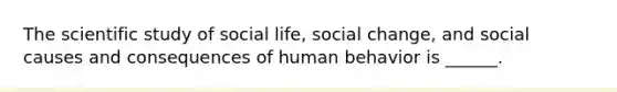 The scientific study of social life, social change, and social causes and consequences of human behavior is ______.