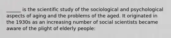 ______ is the scientific study of the sociological and psychological aspects of aging and the problems of the aged. It originated in the 1930s as an increasing number of social scientists became aware of the plight of elderly people: