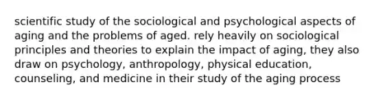 scientific study of the sociological and psychological aspects of aging and the problems of aged. rely heavily on sociological principles and theories to explain the impact of aging, they also draw on psychology, anthropology, physical education, counseling, and medicine in their study of the aging process