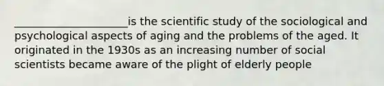 _____________________is the scientific study of the sociological and psychological aspects of aging and the problems of the aged. It originated in the 1930s as an increasing number of social scientists became aware of the plight of elderly people