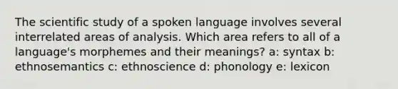 The scientific study of a spoken language involves several interrelated areas of analysis. Which area refers to all of a language's morphemes and their meanings? a: syntax b: ethnosemantics c: ethnoscience d: phonology e: lexicon