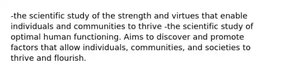 -the scientific study of the strength and virtues that enable individuals and communities to thrive -the scientific study of optimal human functioning. Aims to discover and promote factors that allow individuals, communities, and societies to thrive and flourish.