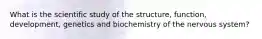 What is the scientific study of the structure, function, development, genetics and biochemistry of the nervous system?