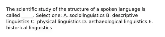 The scientific study of the structure of a spoken language is called _____. Select one: A. sociolinguistics B. descriptive linguistics C. physical linguistics D. archaeological linguistics E. historical linguistics