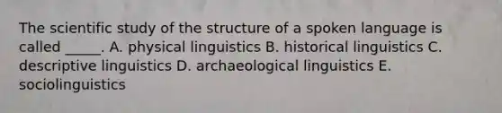 The scientific study of the structure of a spoken language is called _____. A. physical linguistics B. historical linguistics C. descriptive linguistics D. archaeological linguistics E. sociolinguistics