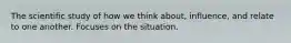 The scientific study of how we think about, influence, and relate to one another. Focuses on the situation.