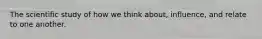 The scientific study of how we think about, influence, and relate to one another.