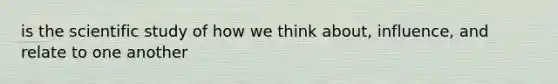 is the scientific study of how we think about, influence, and relate to one another