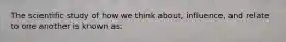 The scientific study of how we think about, influence, and relate to one another is known as: