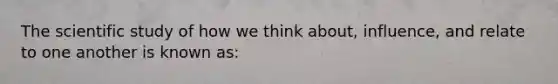 The scientific study of how we think about, influence, and relate to one another is known as: