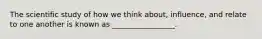 The scientific study of how we think about, influence, and relate to one another is known as _________________.