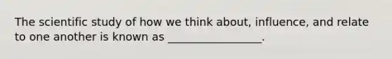 The scientific study of how we think about, influence, and relate to one another is known as _________________.