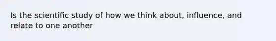 Is the scientific study of how we think about, influence, and relate to one another