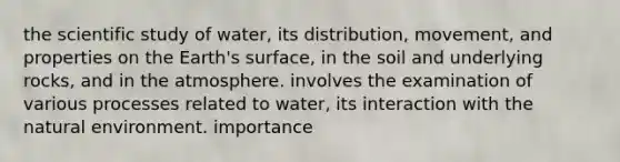 the scientific study of water, its distribution, movement, and properties on the Earth's surface, in the soil and underlying rocks, and in the atmosphere. involves the examination of various processes related to water, its interaction with the natural environment. importance