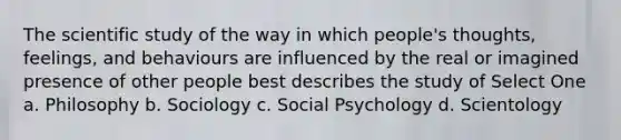 The scientific study of the way in which people's thoughts, feelings, and behaviours are influenced by the real or imagined presence of other people best describes the study of Select One a. Philosophy b. Sociology c. Social Psychology d. Scientology