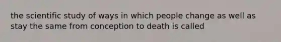 the scientific study of ways in which people change as well as stay the same from conception to death is called