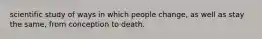 scientific study of ways in which people change, as well as stay the same, from conception to death.