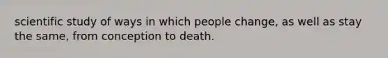 scientific study of ways in which people change, as well as stay the same, from conception to death.