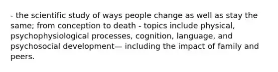 - the scientific study of ways people change as well as stay the same; from conception to death - topics include physical, psychophysiological processes, cognition, language, and psychosocial development— including the impact of family and peers.