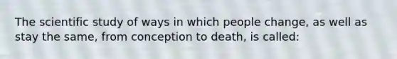 The scientific study of ways in which people change, as well as stay the same, from conception to death, is called: