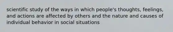 scientific study of the ways in which people's thoughts, feelings, and actions are affected by others and the nature and causes of individual behavior in social situations