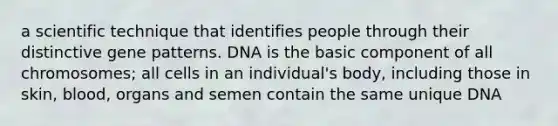 a scientific technique that identifies people through their distinctive gene patterns. DNA is the basic component of all chromosomes; all cells in an individual's body, including those in skin, blood, organs and semen contain the same unique DNA