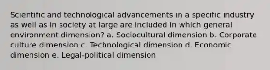 Scientific and technological advancements in a specific industry as well as in society at large are included in which general environment dimension? a. Sociocultural dimension b. Corporate culture dimension c. Technological dimension d. Economic dimension e. Legal-political dimension