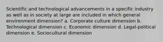 Scientific and technological advancements in a specific industry as well as in society at large are included in which general environment dimension? a. Corporate culture dimension b. Technological dimension c. Economic dimension d. Legal-political dimension e. Sociocultural dimension