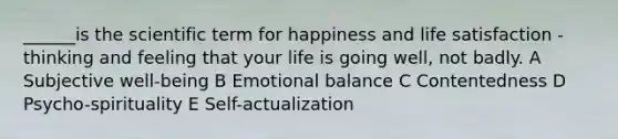 ______is the scientific term for happiness and life satisfaction - thinking and feeling that your life is going well, not badly. A Subjective well-being B Emotional balance C Contentedness D Psycho-spirituality E Self-actualization