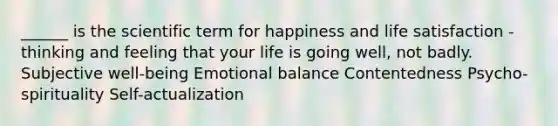 ______ is the scientific term for happiness and life satisfaction - thinking and feeling that your life is going well, not badly. Subjective well-being Emotional balance Contentedness Psycho-spirituality Self-actualization