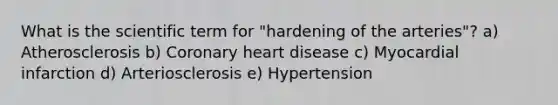 What is the scientific term for "hardening of the arteries"? a) Atherosclerosis b) Coronary heart disease c) Myocardial infarction d) Arteriosclerosis e) Hypertension