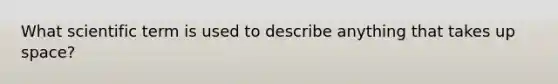 What scientific term is used to describe anything that takes up space?