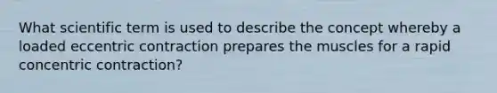 What scientific term is used to describe the concept whereby a loaded eccentric contraction prepares the muscles for a rapid concentric contraction?