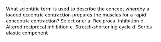 What scientific term is used to describe the concept whereby a loaded eccentric contraction prepares the muscles for a rapid concentric contraction? Select one: a. Reciprocal inhibition b. Altered reciprocal inhibition c. Stretch-shortening cycle d. Series elastic component