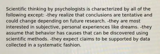 Scientific thinking by psychologists is characterized by all of the following except: -they realize that conclusions are tentative and could change depending on future research. -they are most interested in subjective, personal experiences like dreams. -they assume that behavior has causes that can be discovered using scientific methods. -they expect claims to be supported by data collected in a systematic fashion.