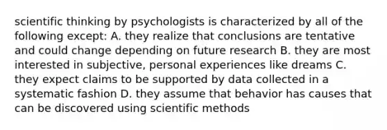 scientific thinking by psychologists is characterized by all of the following except: A. they realize that conclusions are tentative and could change depending on future research B. they are most interested in subjective, personal experiences like dreams C. they expect claims to be supported by data collected in a systematic fashion D. they assume that behavior has causes that can be discovered using scientific methods